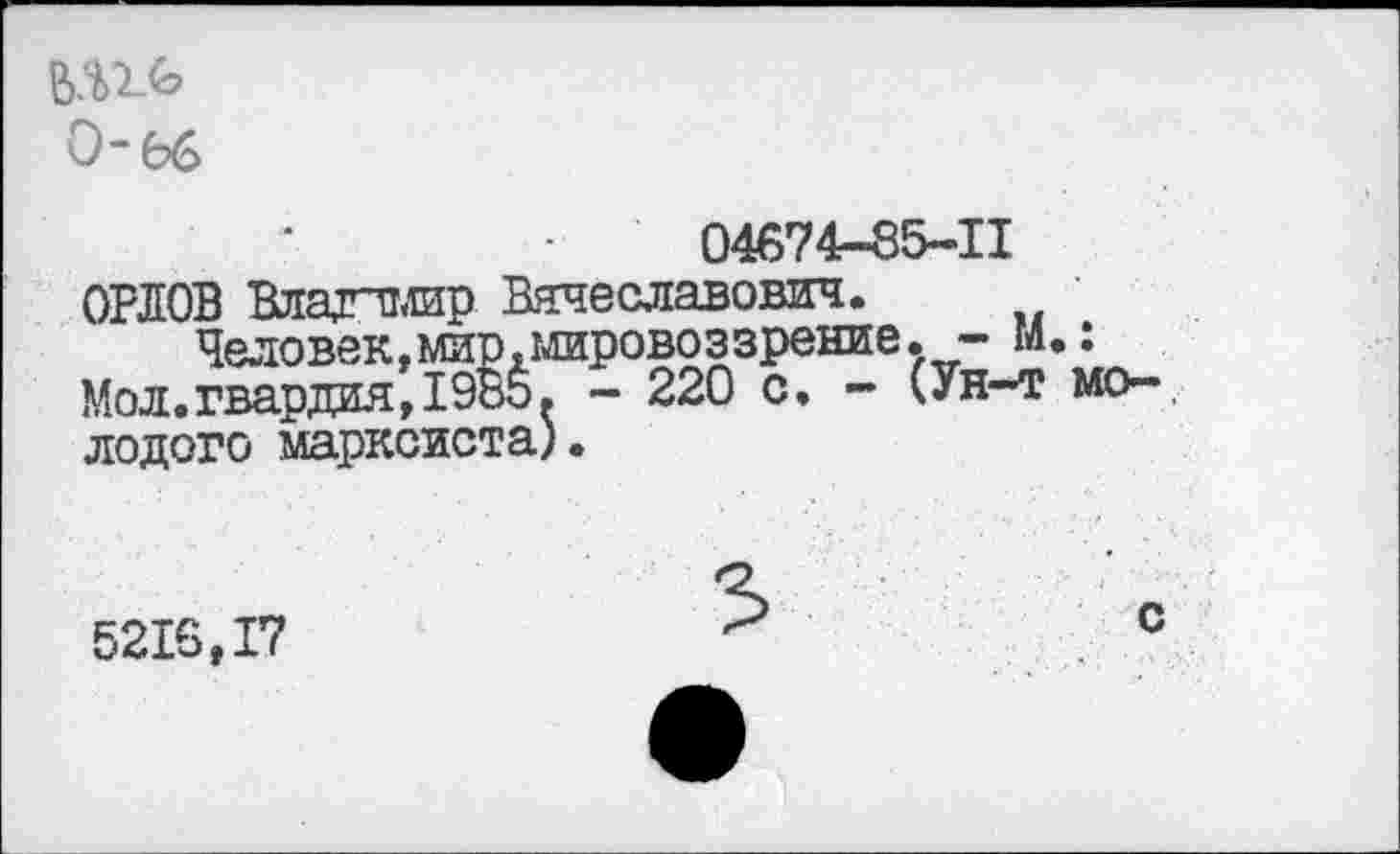 ﻿0*66
04674-85-11
ОРЛОВ Владимир Вячеславович.
Человек,мир,мировоззрение,, - М.: Мол.гвардия,1985. - 220 с, - (Ун-т молодого марксиста).
5216,17
3